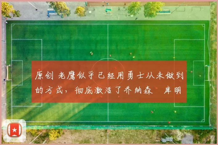 原创 老鹰似乎已经用勇士从未做到的方式,彻底激活了乔纳森・库明加