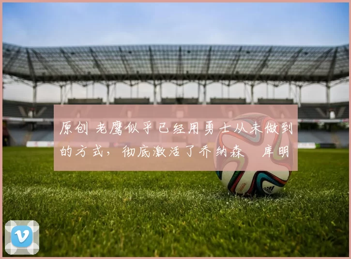 原创 老鹰似乎已经用勇士从未做到的方式，彻底激活了乔纳森・库明加