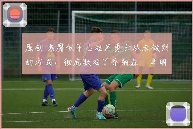 原创 老鹰似乎已经用勇士从未做到的方式,彻底激活了乔纳森・库明加