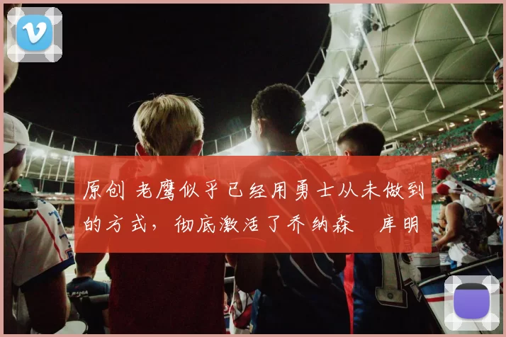 原创 老鹰似乎已经用勇士从未做到的方式,彻底激活了乔纳森・库明加