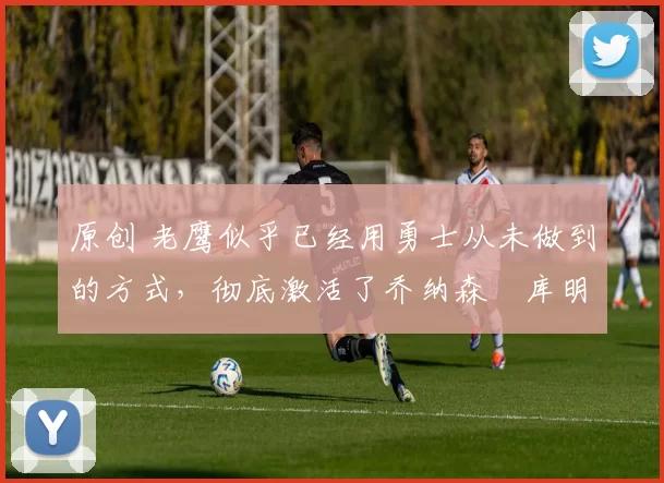 原创 老鹰似乎已经用勇士从未做到的方式,彻底激活了乔纳森・库明加