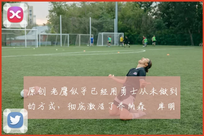 原创 老鹰似乎已经用勇士从未做到的方式,彻底激活了乔纳森・库明加