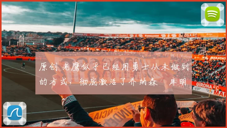 原创 老鹰似乎已经用勇士从未做到的方式，彻底激活了乔纳森・库明加