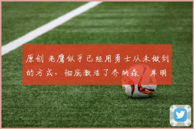 原创 老鹰似乎已经用勇士从未做到的方式，彻底激活了乔纳森・库明加