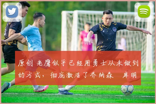 原创 老鹰似乎已经用勇士从未做到的方式,彻底激活了乔纳森・库明加