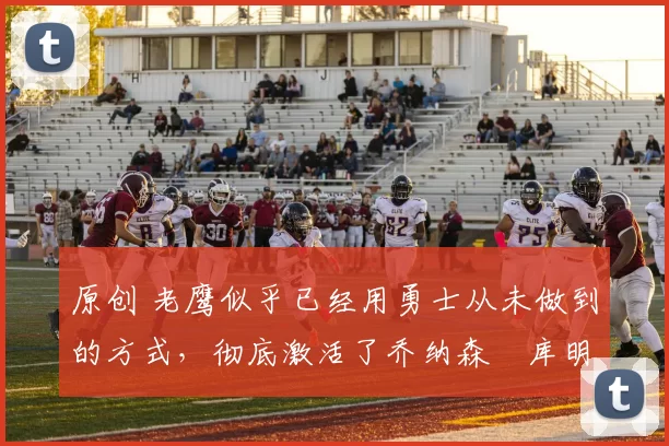 原创 老鹰似乎已经用勇士从未做到的方式，彻底激活了乔纳森・库明加