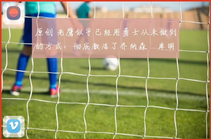 原创 老鹰似乎已经用勇士从未做到的方式，彻底激活了乔纳森・库明加