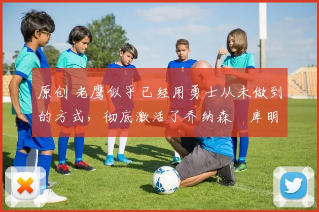 原创 老鹰似乎已经用勇士从未做到的方式，彻底激活了乔纳森・库明加