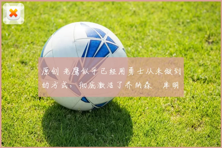 原创 老鹰似乎已经用勇士从未做到的方式，彻底激活了乔纳森・库明加