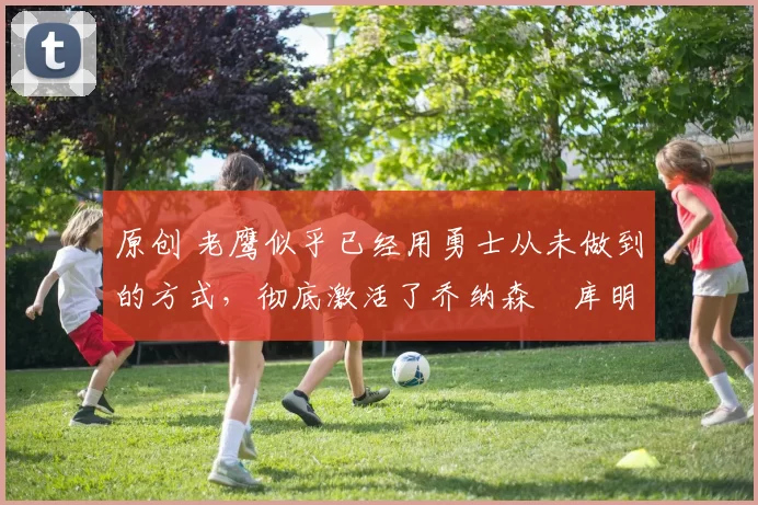 原创 老鹰似乎已经用勇士从未做到的方式，彻底激活了乔纳森・库明加