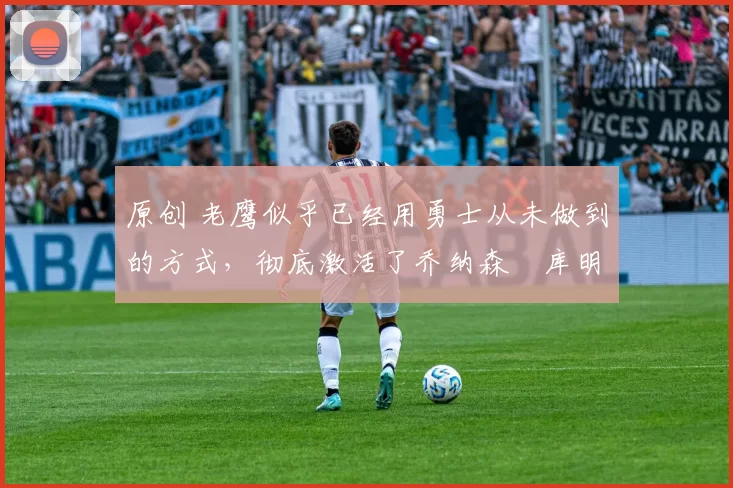 原创 老鹰似乎已经用勇士从未做到的方式，彻底激活了乔纳森・库明加