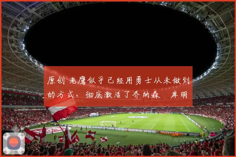 原创 老鹰似乎已经用勇士从未做到的方式,彻底激活了乔纳森・库明加