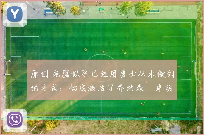 原创 老鹰似乎已经用勇士从未做到的方式，彻底激活了乔纳森・库明加