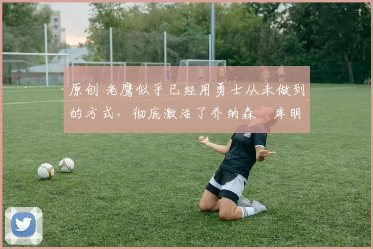 原创 老鹰似乎已经用勇士从未做到的方式,彻底激活了乔纳森・库明加