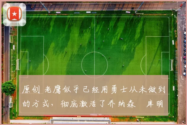 原创 老鹰似乎已经用勇士从未做到的方式,彻底激活了乔纳森・库明加