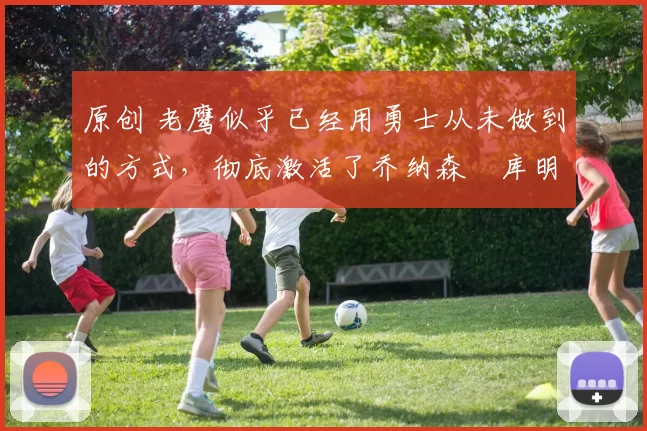 原创 老鹰似乎已经用勇士从未做到的方式，彻底激活了乔纳森・库明加