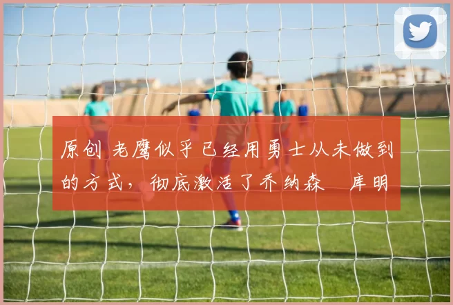 原创 老鹰似乎已经用勇士从未做到的方式，彻底激活了乔纳森・库明加