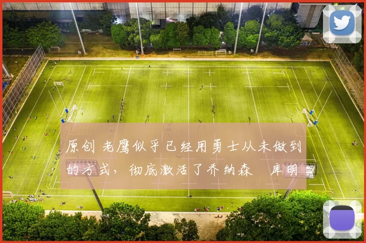 原创 老鹰似乎已经用勇士从未做到的方式，彻底激活了乔纳森・库明加