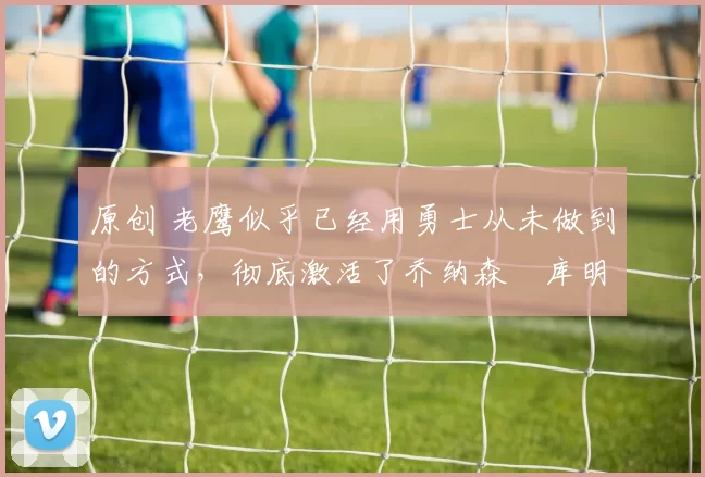 原创 老鹰似乎已经用勇士从未做到的方式,彻底激活了乔纳森・库明加