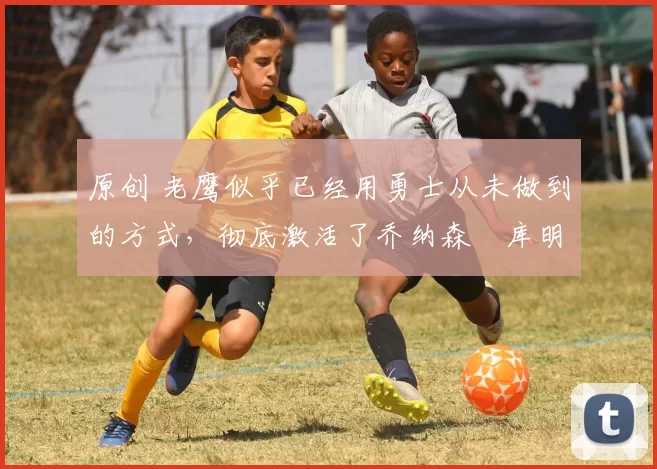 原创 老鹰似乎已经用勇士从未做到的方式,彻底激活了乔纳森・库明加