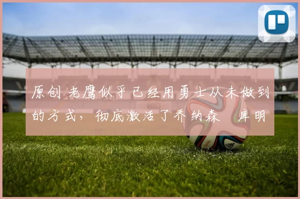 原创 老鹰似乎已经用勇士从未做到的方式，彻底激活了乔纳森・库明加