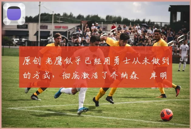 原创 老鹰似乎已经用勇士从未做到的方式,彻底激活了乔纳森・库明加