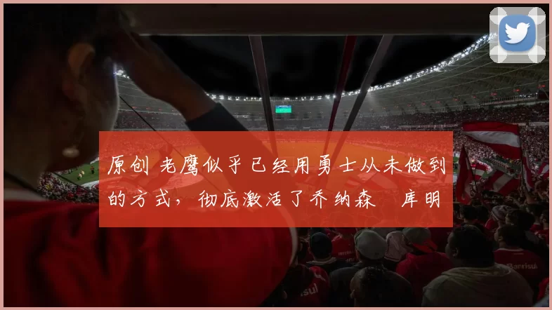 原创 老鹰似乎已经用勇士从未做到的方式，彻底激活了乔纳森・库明加