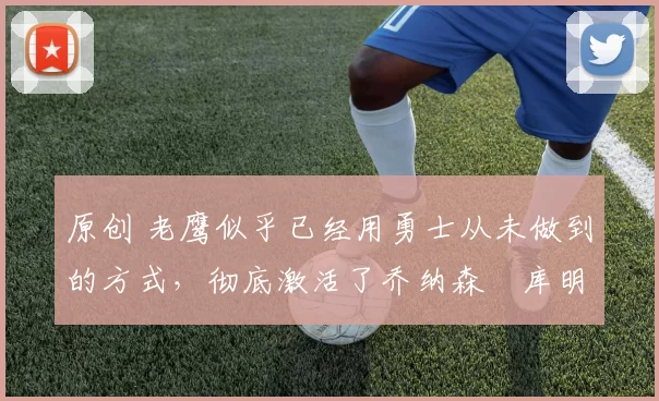 原创 老鹰似乎已经用勇士从未做到的方式，彻底激活了乔纳森・库明加