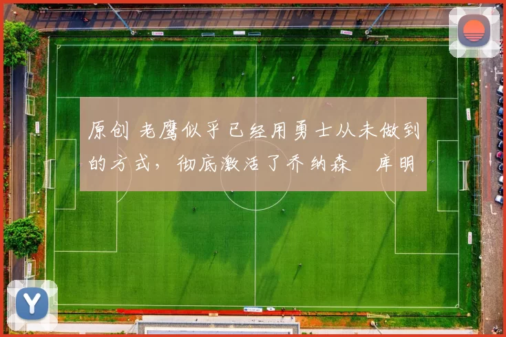 原创 老鹰似乎已经用勇士从未做到的方式，彻底激活了乔纳森・库明加