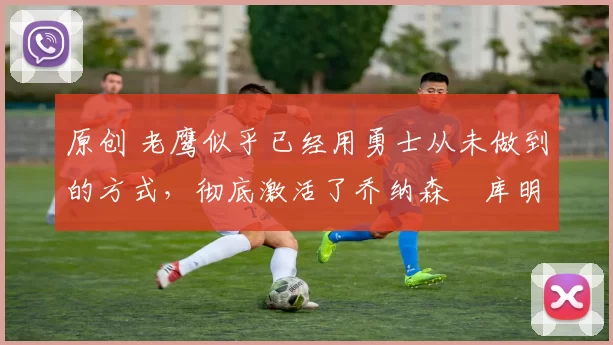 原创 老鹰似乎已经用勇士从未做到的方式,彻底激活了乔纳森・库明加