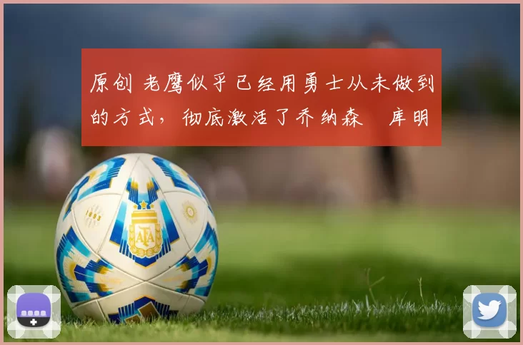 原创 老鹰似乎已经用勇士从未做到的方式，彻底激活了乔纳森・库明加