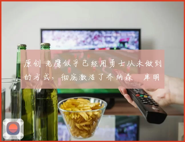 原创 老鹰似乎已经用勇士从未做到的方式，彻底激活了乔纳森・库明加