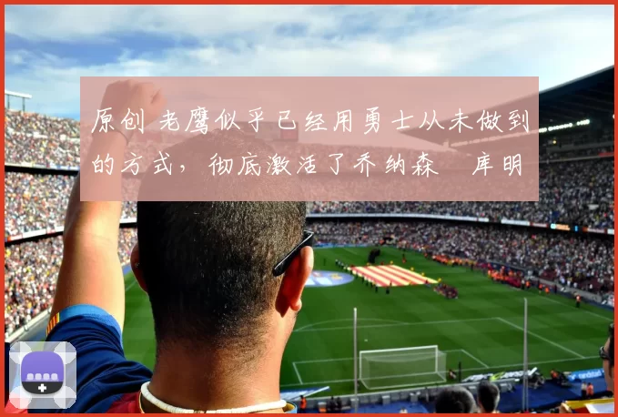 原创 老鹰似乎已经用勇士从未做到的方式，彻底激活了乔纳森・库明加