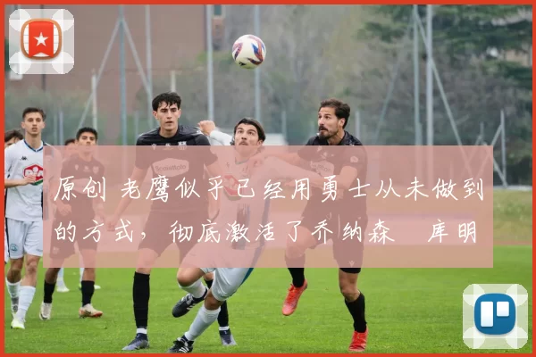 原创 老鹰似乎已经用勇士从未做到的方式,彻底激活了乔纳森・库明加