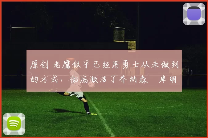 原创 老鹰似乎已经用勇士从未做到的方式，彻底激活了乔纳森・库明加