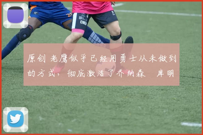 原创 老鹰似乎已经用勇士从未做到的方式,彻底激活了乔纳森・库明加