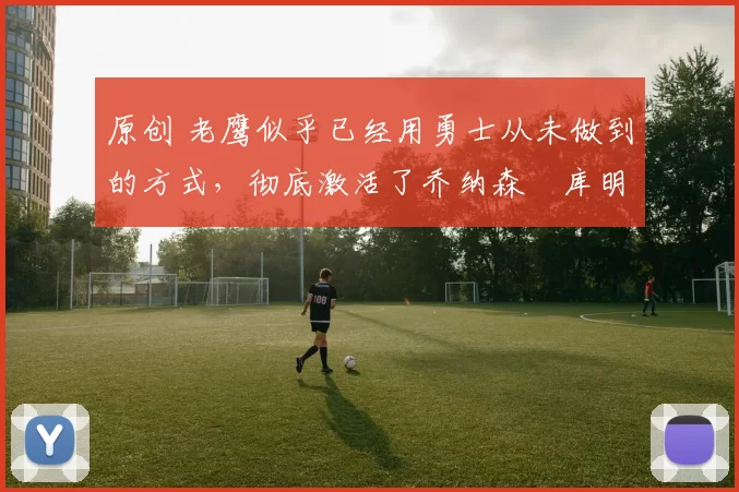 原创 老鹰似乎已经用勇士从未做到的方式,彻底激活了乔纳森・库明加