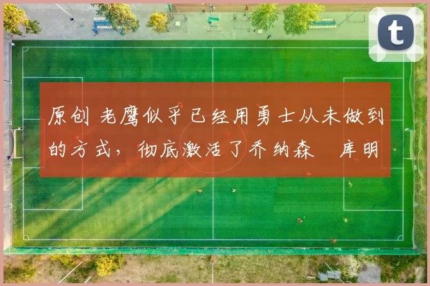 原创 老鹰似乎已经用勇士从未做到的方式，彻底激活了乔纳森・库明加