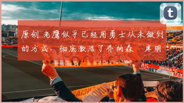 原创 老鹰似乎已经用勇士从未做到的方式，彻底激活了乔纳森・库明加