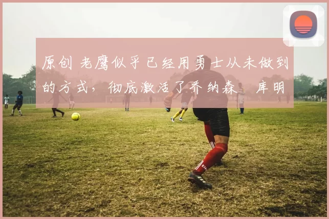 原创 老鹰似乎已经用勇士从未做到的方式，彻底激活了乔纳森・库明加