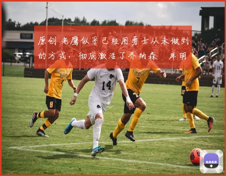 原创 老鹰似乎已经用勇士从未做到的方式，彻底激活了乔纳森・库明加