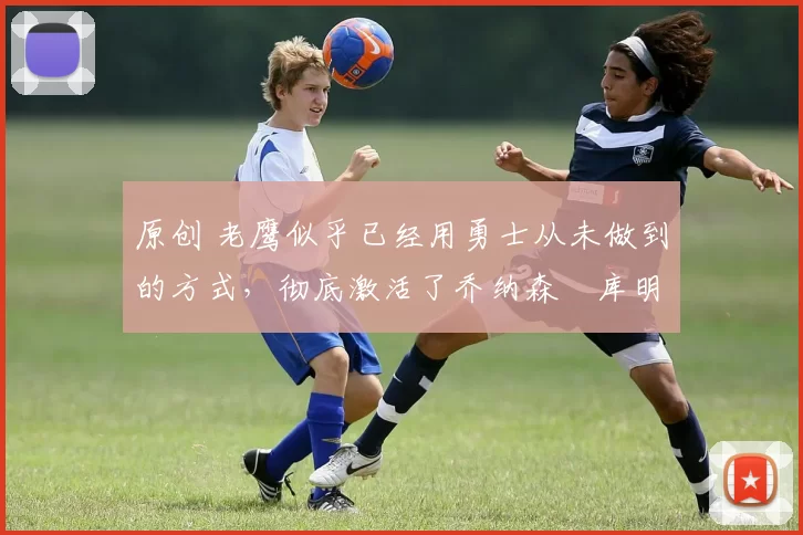 原创 老鹰似乎已经用勇士从未做到的方式，彻底激活了乔纳森・库明加