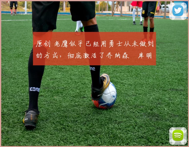 原创 老鹰似乎已经用勇士从未做到的方式,彻底激活了乔纳森・库明加