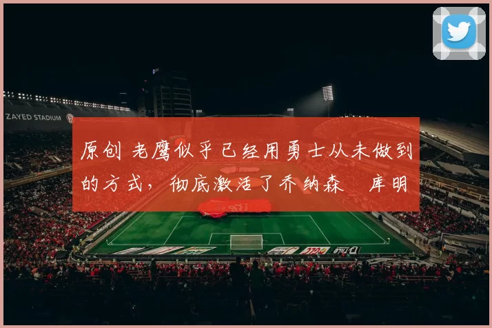 原创 老鹰似乎已经用勇士从未做到的方式,彻底激活了乔纳森・库明加