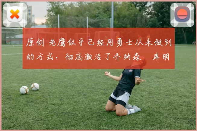 原创 老鹰似乎已经用勇士从未做到的方式，彻底激活了乔纳森・库明加