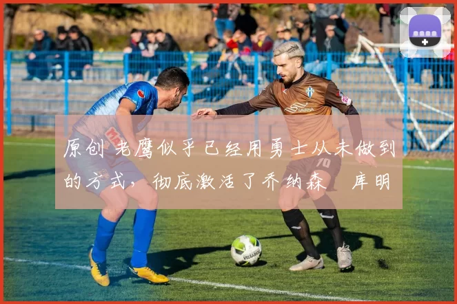 原创 老鹰似乎已经用勇士从未做到的方式，彻底激活了乔纳森・库明加