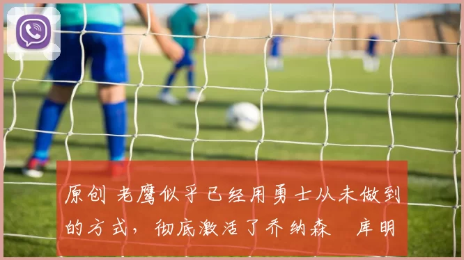 原创 老鹰似乎已经用勇士从未做到的方式,彻底激活了乔纳森・库明加