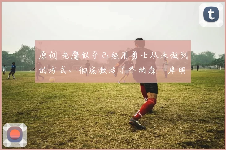 原创 老鹰似乎已经用勇士从未做到的方式,彻底激活了乔纳森・库明加