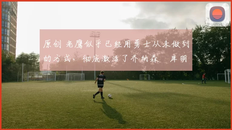 原创 老鹰似乎已经用勇士从未做到的方式,彻底激活了乔纳森・库明加