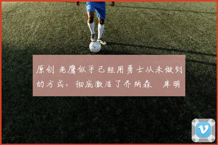 原创 老鹰似乎已经用勇士从未做到的方式，彻底激活了乔纳森・库明加